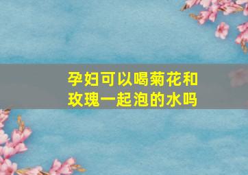 孕妇可以喝菊花和玫瑰一起泡的水吗