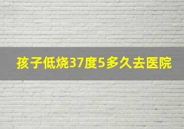 孩子低烧37度5多久去医院