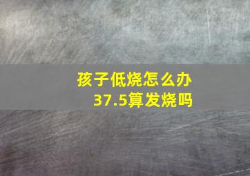 孩子低烧怎么办37.5算发烧吗