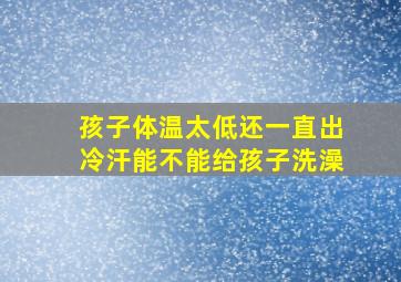 孩子体温太低还一直出冷汗能不能给孩子洗澡