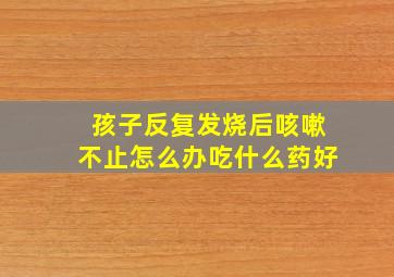 孩子反复发烧后咳嗽不止怎么办吃什么药好