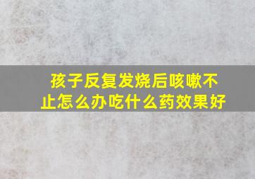 孩子反复发烧后咳嗽不止怎么办吃什么药效果好