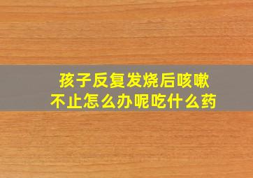 孩子反复发烧后咳嗽不止怎么办呢吃什么药