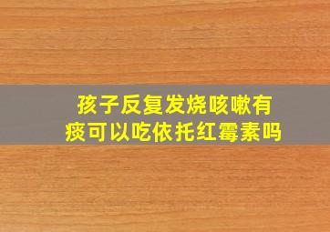 孩子反复发烧咳嗽有痰可以吃依托红霉素吗