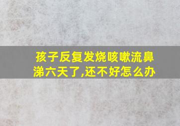 孩子反复发烧咳嗽流鼻涕六天了,还不好怎么办