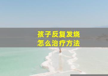 孩子反复发烧怎么治疗方法