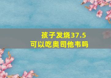 孩子发烧37.5可以吃奥司他韦吗