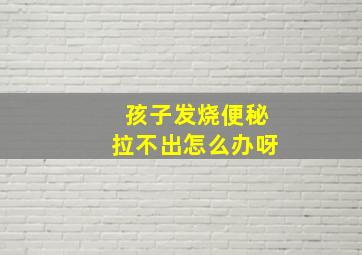 孩子发烧便秘拉不出怎么办呀