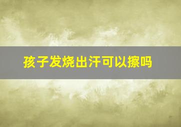 孩子发烧出汗可以擦吗