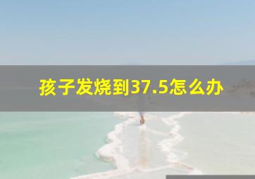 孩子发烧到37.5怎么办