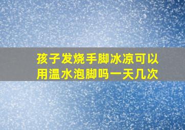 孩子发烧手脚冰凉可以用温水泡脚吗一天几次