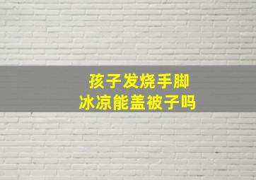 孩子发烧手脚冰凉能盖被子吗