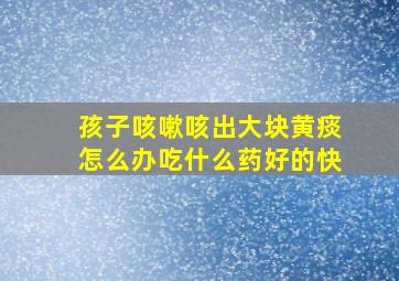 孩子咳嗽咳出大块黄痰怎么办吃什么药好的快