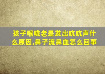 孩子喉咙老是发出吭吭声什么原因,鼻子流鼻血怎么回事