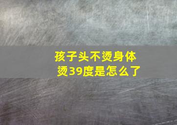 孩子头不烫身体烫39度是怎么了