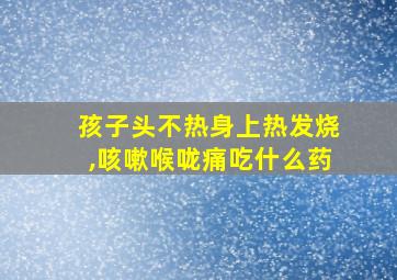 孩子头不热身上热发烧,咳嗽喉咙痛吃什么药