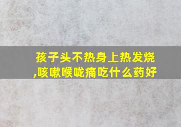 孩子头不热身上热发烧,咳嗽喉咙痛吃什么药好