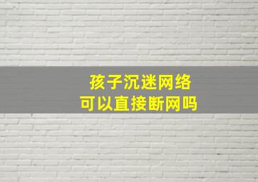 孩子沉迷网络可以直接断网吗