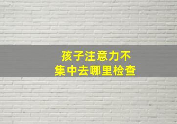 孩子注意力不集中去哪里检查