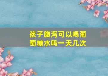 孩子腹泻可以喝葡萄糖水吗一天几次