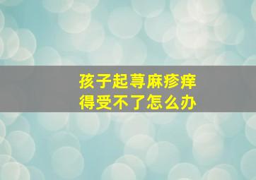 孩子起荨麻疹痒得受不了怎么办