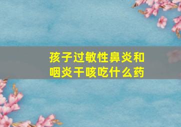 孩子过敏性鼻炎和咽炎干咳吃什么药