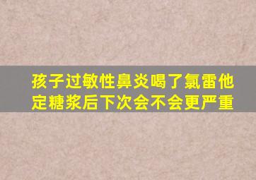 孩子过敏性鼻炎喝了氯雷他定糖浆后下次会不会更严重