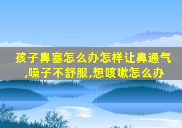 孩子鼻塞怎么办怎样让鼻通气,噪子不舒服,想咳嗽怎么办