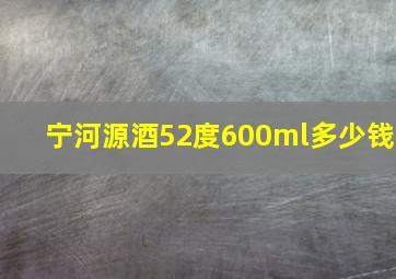 宁河源酒52度600ml多少钱