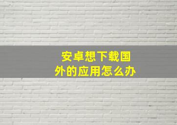 安卓想下载国外的应用怎么办