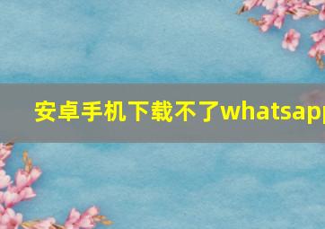 安卓手机下载不了whatsapp