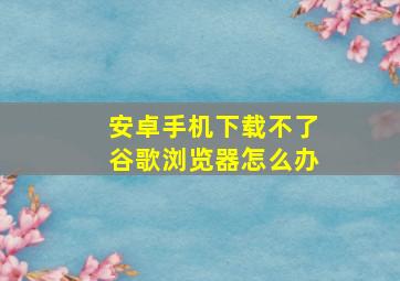 安卓手机下载不了谷歌浏览器怎么办