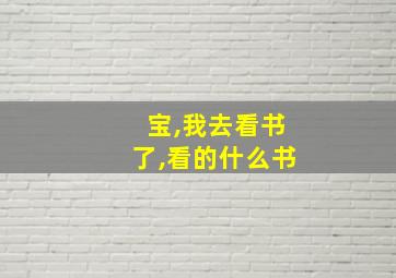 宝,我去看书了,看的什么书