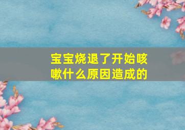 宝宝烧退了开始咳嗽什么原因造成的