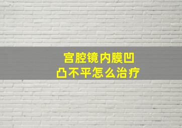 宫腔镜内膜凹凸不平怎么治疗