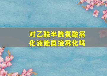 对乙酰半胱氨酸雾化液能直接雾化吗