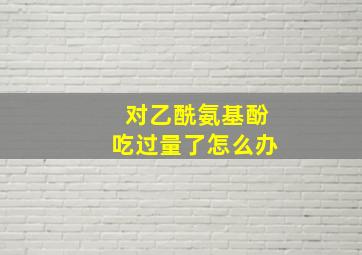 对乙酰氨基酚吃过量了怎么办