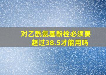 对乙酰氨基酚栓必须要超过38.5才能用吗