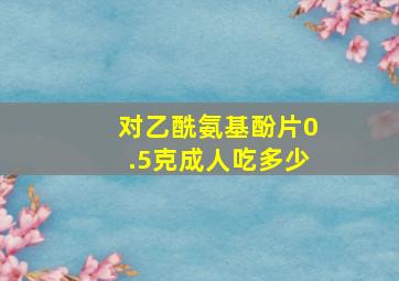 对乙酰氨基酚片0.5克成人吃多少