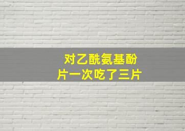 对乙酰氨基酚片一次吃了三片