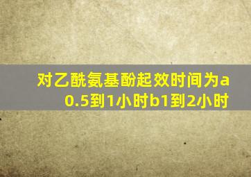 对乙酰氨基酚起效时间为a0.5到1小时b1到2小时