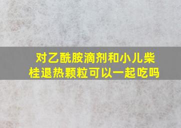 对乙酰胺滴剂和小儿柴桂退热颗粒可以一起吃吗