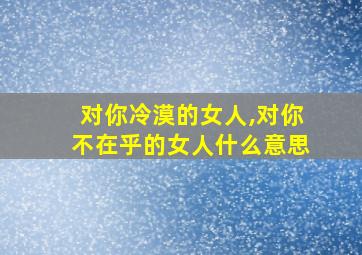 对你冷漠的女人,对你不在乎的女人什么意思