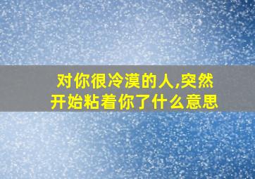 对你很冷漠的人,突然开始粘着你了什么意思