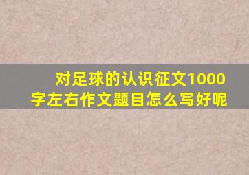 对足球的认识征文1000字左右作文题目怎么写好呢