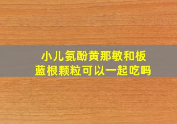 小儿氨酚黄那敏和板蓝根颗粒可以一起吃吗