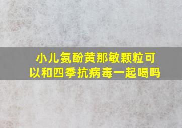 小儿氨酚黄那敏颗粒可以和四季抗病毒一起喝吗