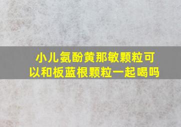 小儿氨酚黄那敏颗粒可以和板蓝根颗粒一起喝吗