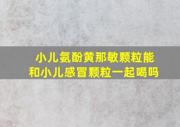 小儿氨酚黄那敏颗粒能和小儿感冒颗粒一起喝吗