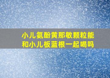 小儿氨酚黄那敏颗粒能和小儿板蓝根一起喝吗